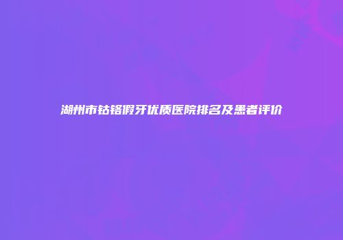 湖州市钴铬假牙优质医院排名及患者评价