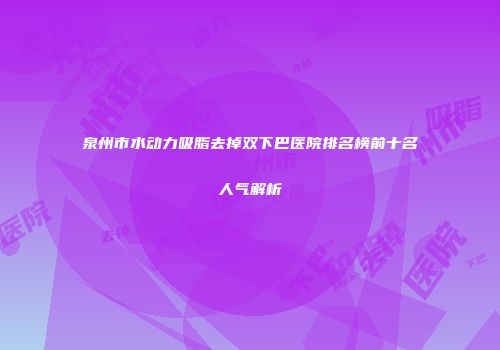 泉州市水动力吸脂去掉双下巴医院排名榜前十名人气解析