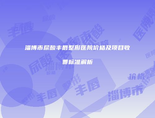 淄博市尿酸丰唇整形医院价格及项目收费标准解析
