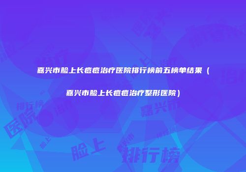 嘉兴市脸上长痘痘治疗医院排行榜前五榜单结果（嘉兴市脸上长痘痘治疗整形医院）