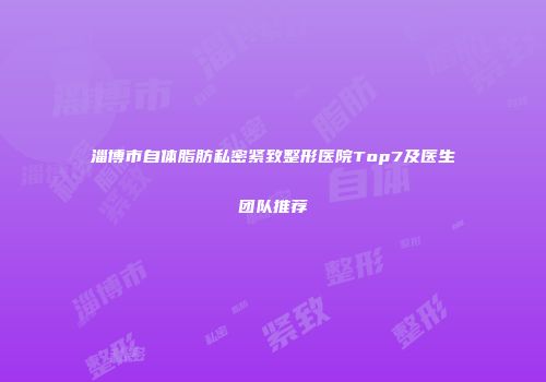 淄博市自体脂肪私密紧致整形医院Top7及医生团队推荐