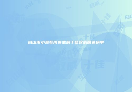 白山市小耳整形医生前十佳权威精选榜单