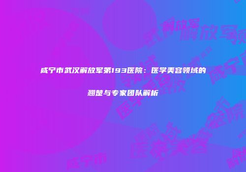 咸宁市武汉解放军第193医院：医学美容领域的翘楚与专家团队解析