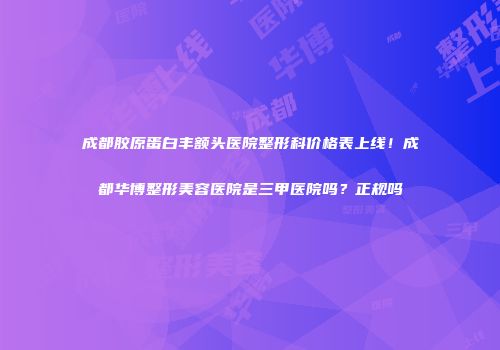 成都胶原蛋白丰额头医院整形科价格表上线！成都华博整形美容医院是三甲医院吗？正规吗