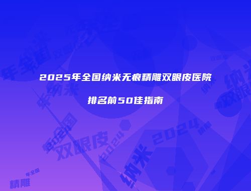 2025年全国纳米无痕精雕双眼皮医院排名前50佳指南