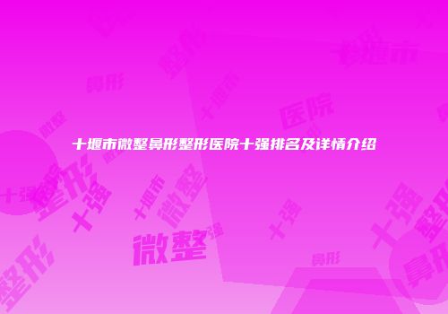 十堰市微整鼻形整形医院十强排名及详情介绍