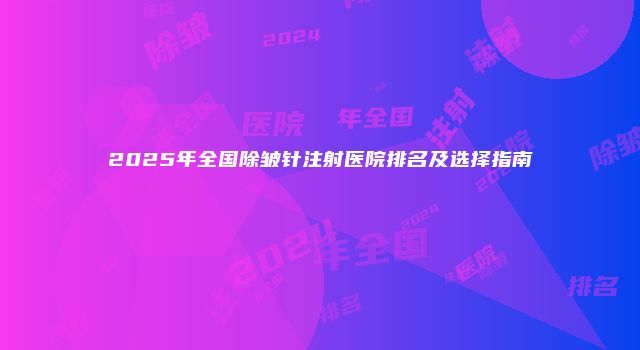 2025年全国除皱针注射医院排名及选择指南
