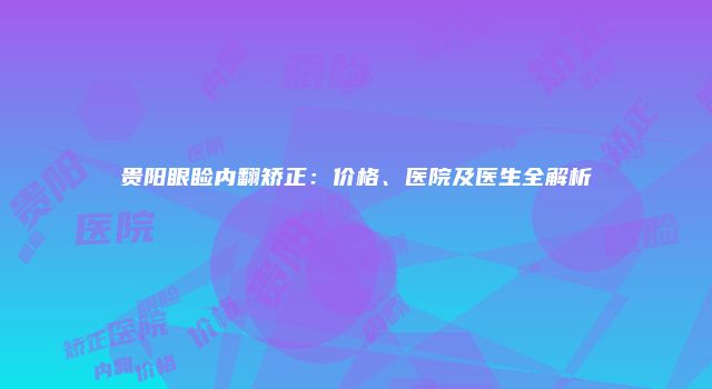 贵阳眼睑内翻矫正：价格、医院及医生全解析
