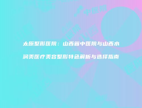 太原整形医院：山西省中医院与山西水润美医疗美容整形特色解析与选择指南