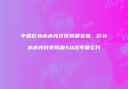 中国巨补水水光针医院哪家强：巨补水水光针医院前50名年度公开