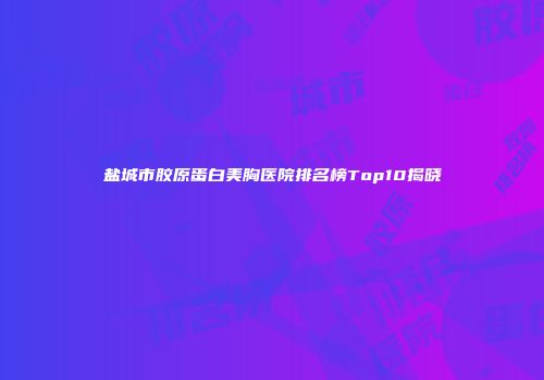 盐城市胶原蛋白美胸医院排名榜Top10揭晓