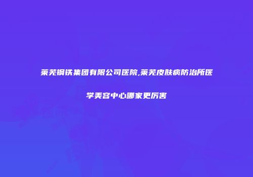 莱芜钢铁集团有限公司医院,莱芜皮肤病防治所医学美容中心哪家更厉害