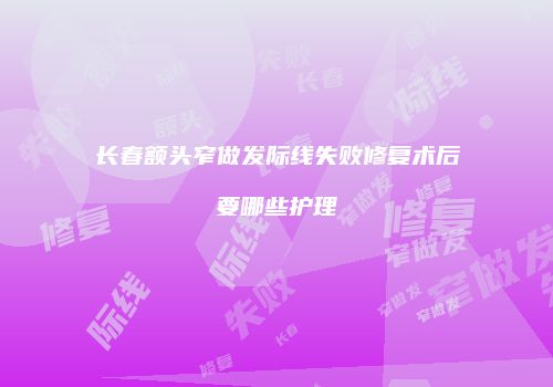 长春额头窄做发际线失败修复术后要哪些护理