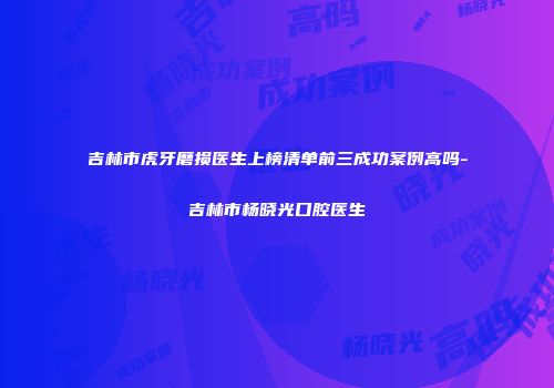 吉林市虎牙磨损医生上榜清单前三成功案例高吗-吉林市杨晓光口腔医生