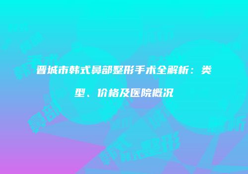 晋城市韩式鼻部整形手术全解析：类型、价格及医院概况