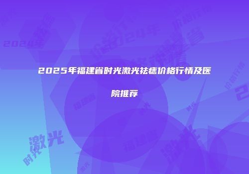 2025年福建省时光激光祛痣价格行情及医院推荐