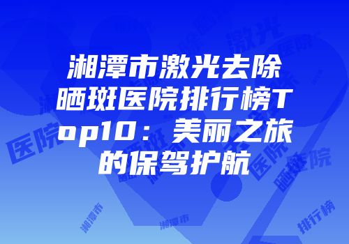 湘潭市激光去除晒斑医院排行榜Top10：美丽之旅的保驾护航