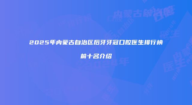 2025年内蒙古自治区后牙牙冠口腔医生排行榜前十名介绍