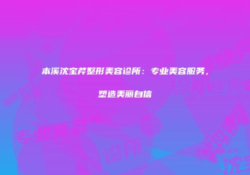 本溪沈宝芹整形美容诊所：专业美容服务，塑造美丽自信