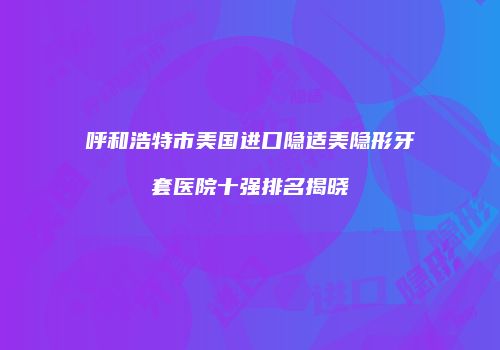 呼和浩特市美国进口隐适美隐形牙套医院十强排名揭晓