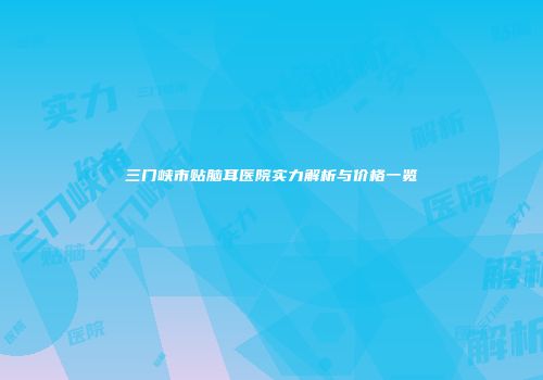 三门峡市贴脑耳医院实力解析与价格一览