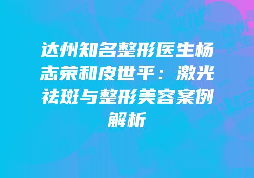 达州知名整形医生杨志荣和皮世平：激光祛斑与整形美容案例解析