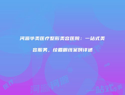 河源华美医疗整形美容医院：一站式美容服务，纹眉眼线案例详述