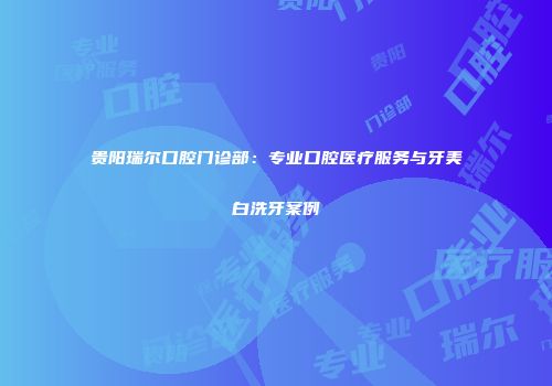 贵阳瑞尔口腔门诊部：专业口腔医疗服务与牙美白洗牙案例