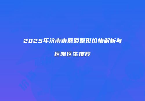 2025年济南市唇裂整形价格解析与医院医生推荐