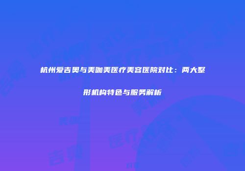 杭州爱吉奥与美咖美医疗美容医院对比：两大整形机构特色与服务解析