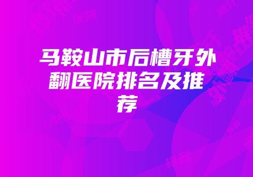 马鞍山市后槽牙外翻医院排名及推荐