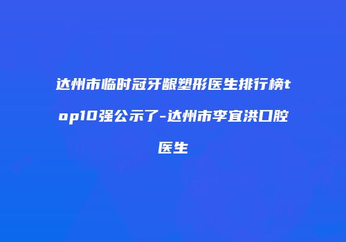 达州市临时冠牙龈塑形医生排行榜top10强公示了-达州市李宜洪口腔医生