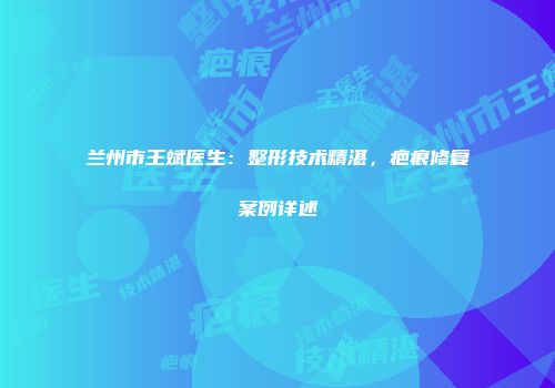 兰州市王斌医生：整形技术精湛，疤痕修复案例详述
