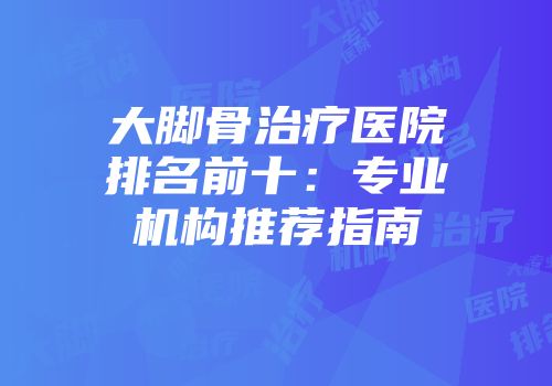 大脚骨治疗医院排名前十：专业机构推荐指南