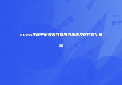 2025年南宁市美容冠整形价格表及医院医生推荐