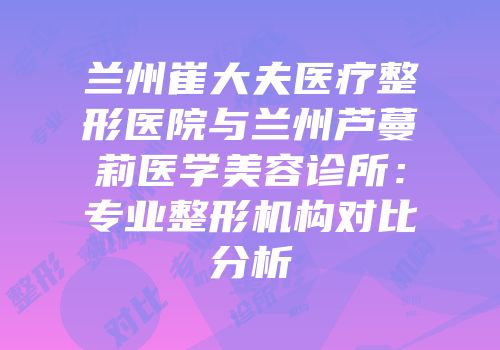 兰州崔大夫医疗整形医院与兰州芦蔓莉医学美容诊所：专业整形机构对比分析