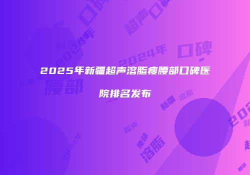 2025年新疆超声溶脂瘦腰部口碑医院排名发布