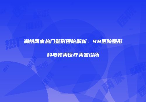 潮州两家热门整形医院解析：98医院整形科与韩美医疗美容诊所