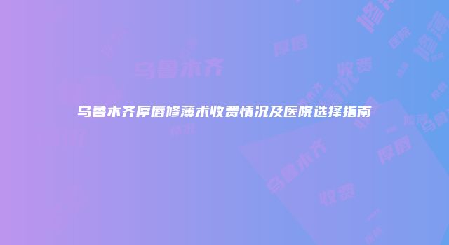 乌鲁木齐厚唇修薄术收费情况及医院选择指南