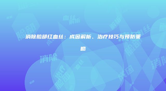 消除脸部红血丝：成因解析、治疗技巧与预防策略