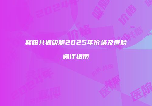 襄阳共振吸脂2025年价格及医院测评指南