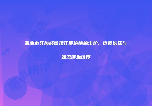 渭南市牙齿轻微矫正医院榜单出炉：优质选择与知名医生推荐