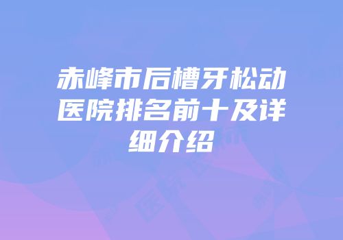 赤峰市后槽牙松动医院排名前十及详细介绍