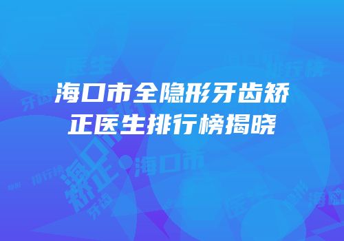 海口市全隐形牙齿矫正医生排行榜揭晓