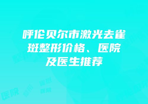 呼伦贝尔市激光去雀斑整形价格、医院及医生推荐