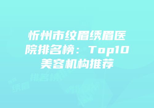 忻州市纹眉绣眉医院排名榜：Top10美容机构推荐
