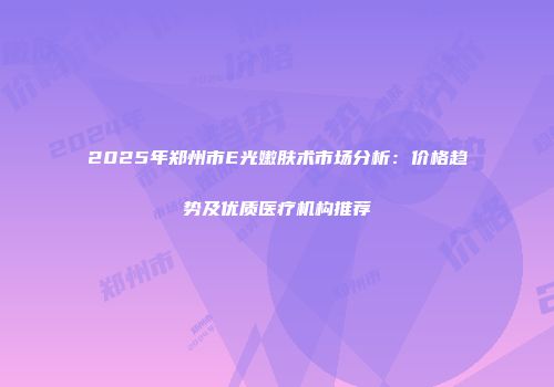 2025年郑州市E光嫩肤术市场分析：价格趋势及优质医疗机构推荐