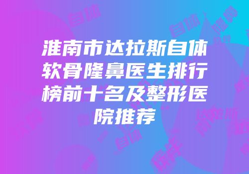 淮南市达拉斯自体软骨隆鼻医生排行榜前十名及整形医院推荐