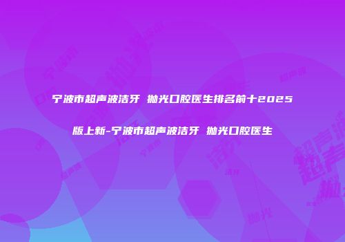 宁波市超声波洁牙 抛光口腔医生排名前十2025版上新-宁波市超声波洁牙 抛光口腔医生