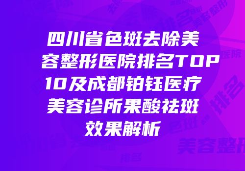 四川省色斑去除美容整形医院排名TOP10及成都铂钰医疗美容诊所果酸祛斑效果解析